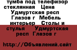 тумба под телефизор стеклянная › Цена ­ 500 - Удмуртская респ., Глазов г. Мебель, интерьер » Столы и стулья   . Удмуртская респ.,Глазов г.